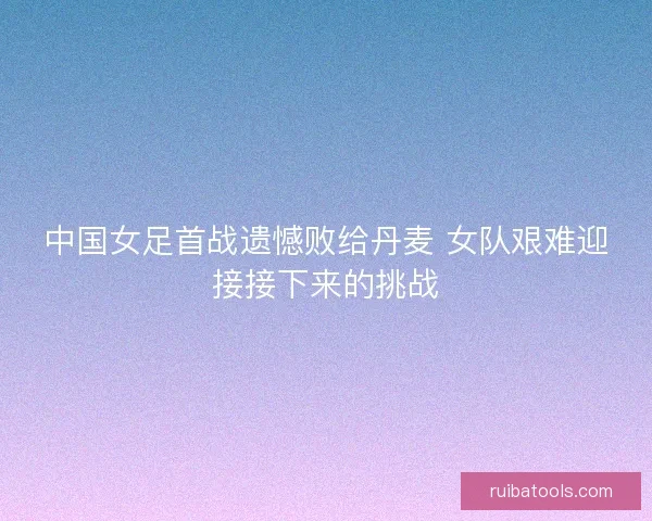 中国女足首战遗憾败给丹麦 女队艰难迎接接下来的挑战