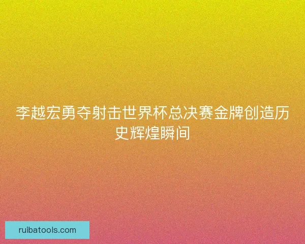 李越宏勇夺射击世界杯总决赛金牌创造历史辉煌瞬间