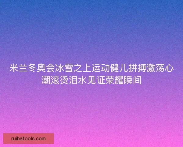 米兰冬奥会冰雪之上运动健儿拼搏激荡心潮滚烫泪水见证荣耀瞬间