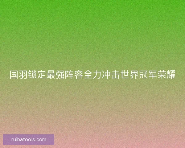 国羽锁定最强阵容全力冲击世界冠军荣耀