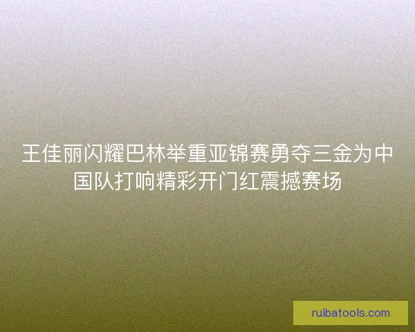 王佳丽闪耀巴林举重亚锦赛勇夺三金为中国队打响精彩开门红震撼赛场