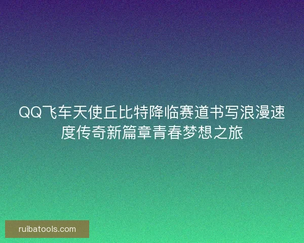 QQ飞车天使丘比特降临赛道书写浪漫速度传奇新篇章青春梦想之旅