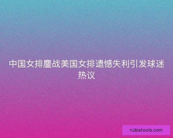 中国女排鏖战美国女排遗憾失利引发球迷热议