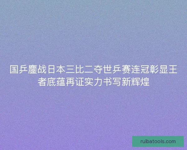 国乒鏖战日本三比二夺世乒赛连冠彰显王者底蕴再证实力书写新辉煌