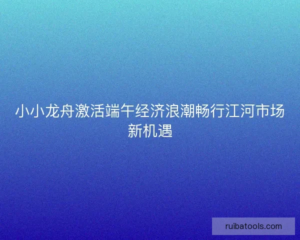 小小龙舟激活端午经济浪潮畅行江河市场新机遇