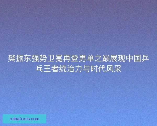 樊振东强势卫冕再登男单之巅展现中国乒乓王者统治力与时代风采