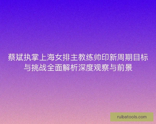 蔡斌执掌上海女排主教练帅印新周期目标与挑战全面解析深度观察与前景