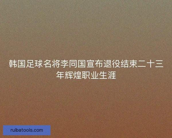 韩国足球名将李同国宣布退役结束二十三年辉煌职业生涯