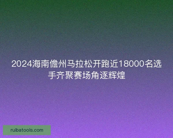 2024海南儋州马拉松开跑近18000名选手齐聚赛场角逐辉煌