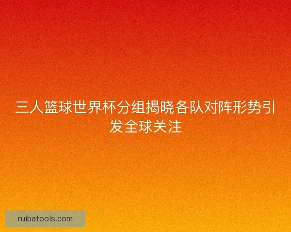 三人篮球世界杯分组揭晓各队对阵形势引发全球关注