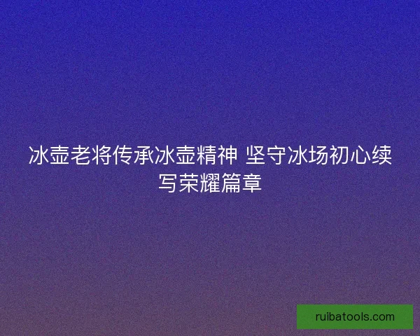 冰壶老将传承冰壶精神 坚守冰场初心续写荣耀篇章 冰壶老将传承冰壶精神 坚守冰场初心续写荣耀篇章