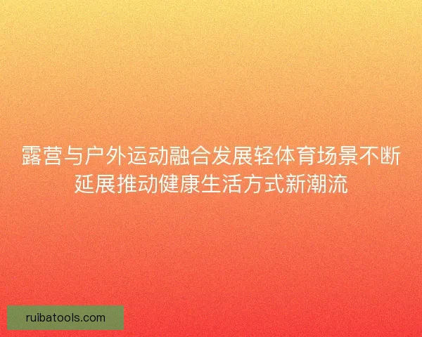 露营与户外运动融合发展轻体育场景不断延展推动健康生活方式新潮流 露营与户外运动融合发展轻体育场景不断延展推动健康生活方式新潮流