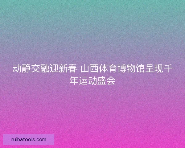 动静交融迎新春 山西体育博物馆呈现千年运动盛会