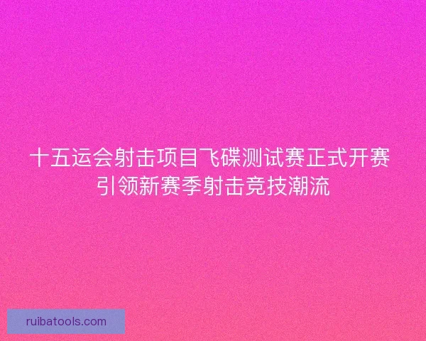 十五运会射击项目飞碟测试赛正式开赛 引领新赛季射击竞技潮流 十五运会射击项目飞碟测试赛正式开赛 引领新赛季射击竞技潮流