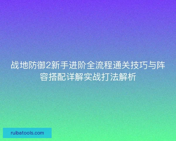 战地防御2新手进阶全流程通关技巧与阵容搭配详解实战打法解析