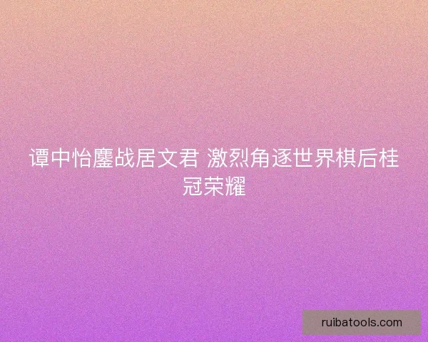 谭中怡鏖战居文君 激烈角逐世界棋后桂冠荣耀