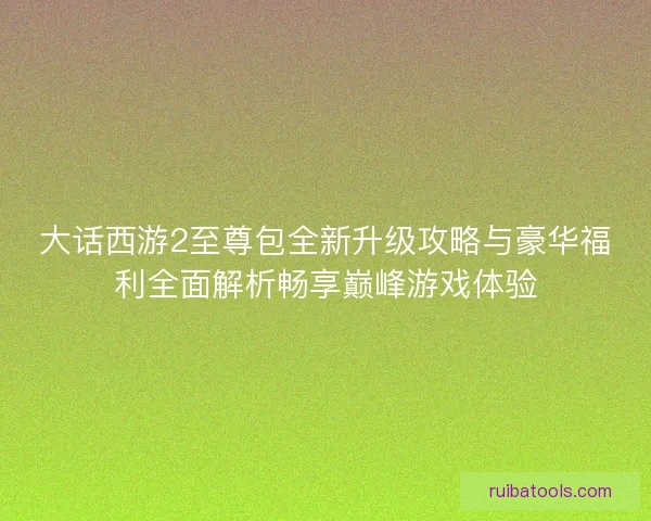 大话西游2至尊包全新升级攻略与豪华福利全面解析畅享巅峰游戏体验